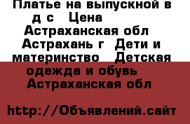 Платье на выпускной в д/с › Цена ­ 1 200 - Астраханская обл., Астрахань г. Дети и материнство » Детская одежда и обувь   . Астраханская обл.